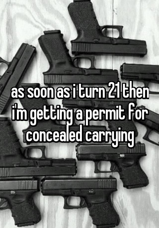 as soon as i turn 21 then i'm getting a permit for concealed carrying