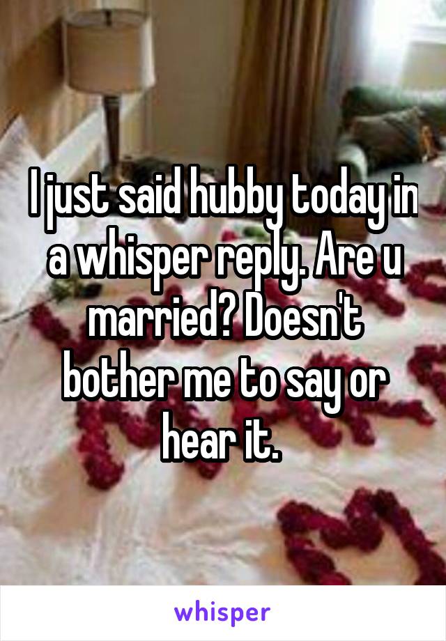 I just said hubby today in a whisper reply. Are u married? Doesn't bother me to say or hear it. 