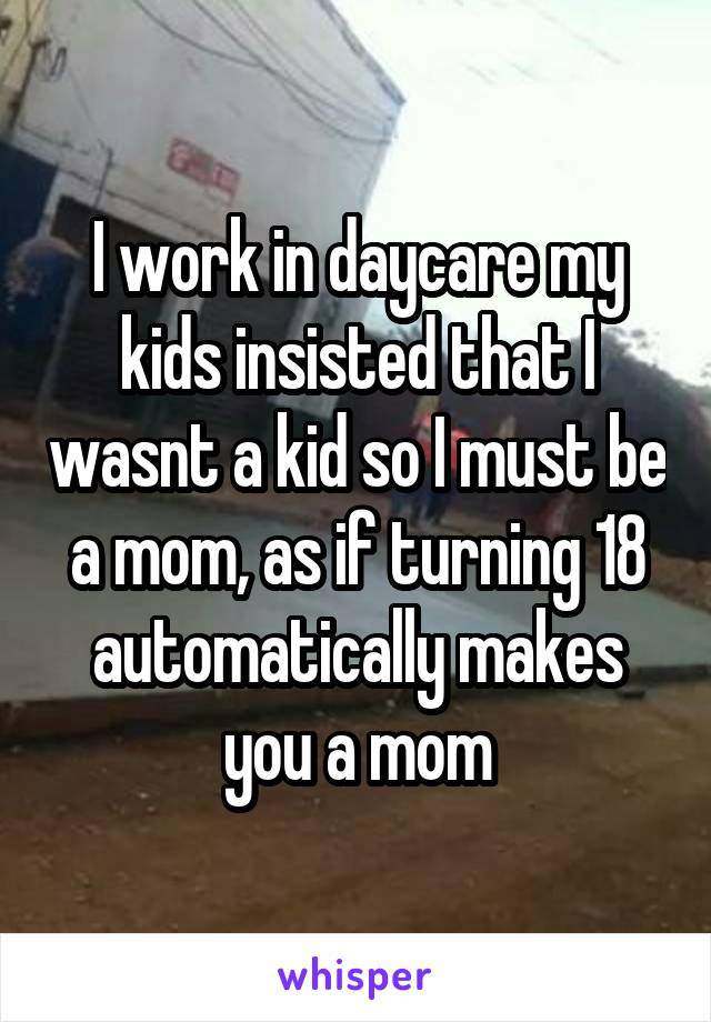 I work in daycare my kids insisted that I wasnt a kid so I must be a mom, as if turning 18 automatically makes you a mom