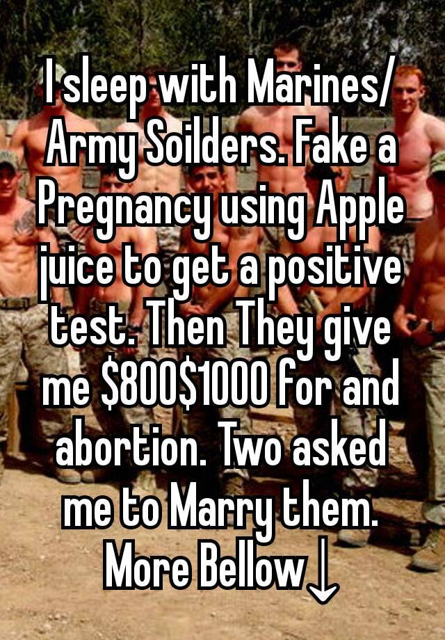 I sleep with Marines/Army Soilders. Fake a Pregnancy using Apple juice to get a positive test. Then They give me $800$1000 for and abortion. Two asked me to Marry them. More Bellow↓