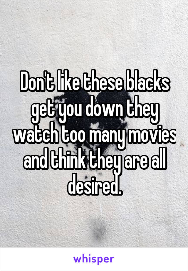 Don't like these blacks get you down they watch too many movies and think they are all desired.