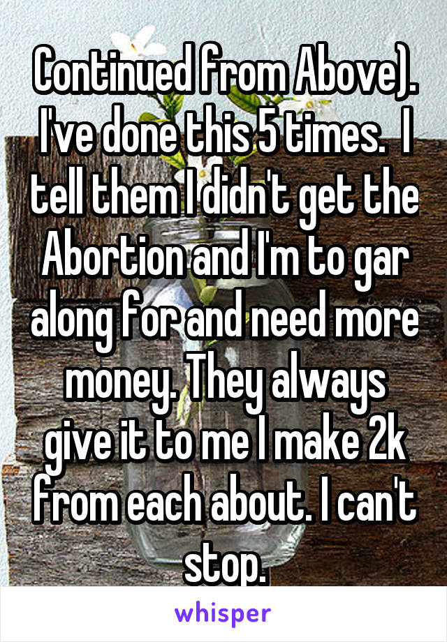 Continued from Above). I've done this 5 times.  I tell them I didn't get the Abortion and I'm to gar along for and need more money. They always give it to me I make 2k from each about. I can't stop.