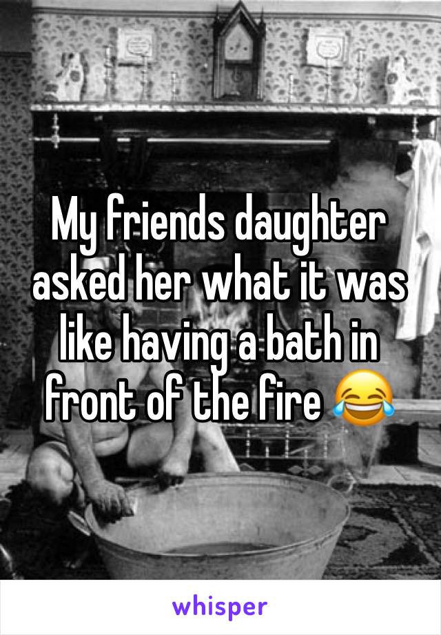 My friends daughter asked her what it was like having a bath in front of the fire 😂