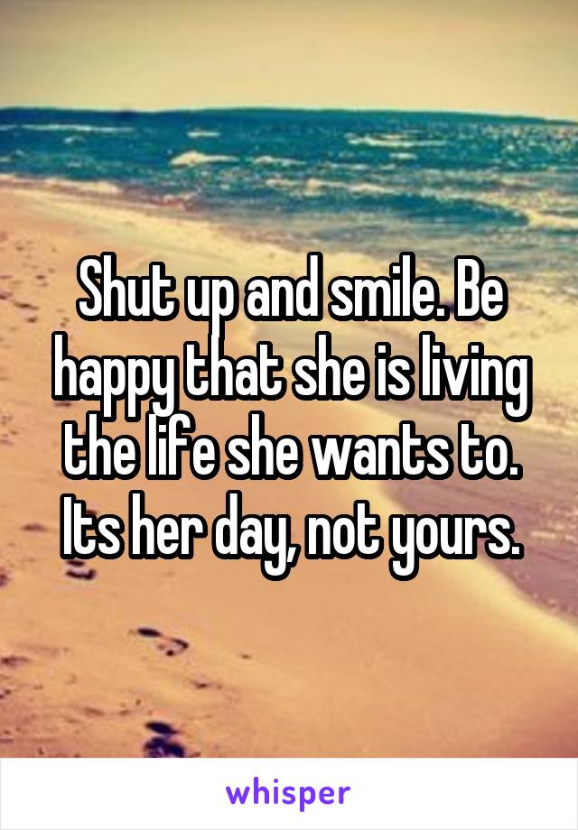 Shut up and smile. Be happy that she is living the life she wants to. Its her day, not yours.