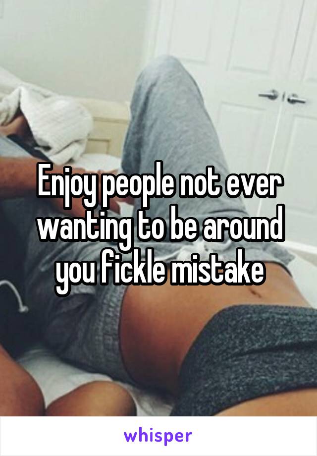 Enjoy people not ever wanting to be around you fickle mistake