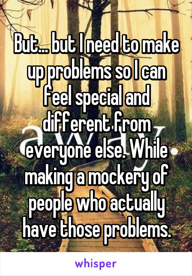 But... but I need to make up problems so I can feel special and different from everyone else. While making a mockery of people who actually have those problems.