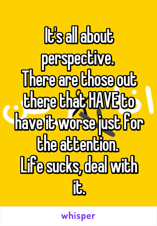 It's all about perspective. 
There are those out there that HAVE to have it worse just for the attention. 
Life sucks, deal with it.