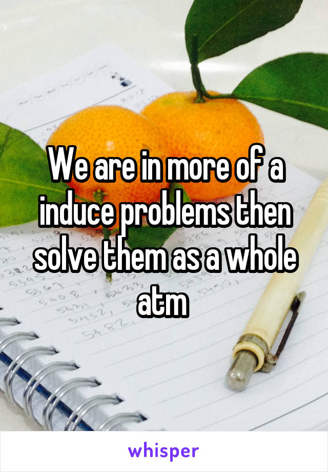 We are in more of a induce problems then solve them as a whole atm 