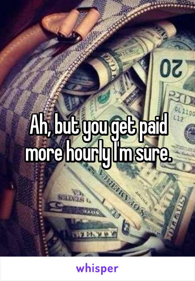 Ah, but you get paid more hourly I'm sure.