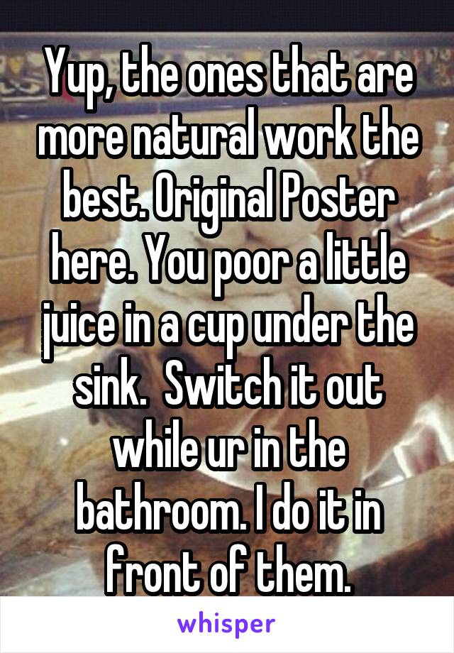 Yup, the ones that are more natural work the best. Original Poster here. You poor a little juice in a cup under the sink.  Switch it out while ur in the bathroom. I do it in front of them.