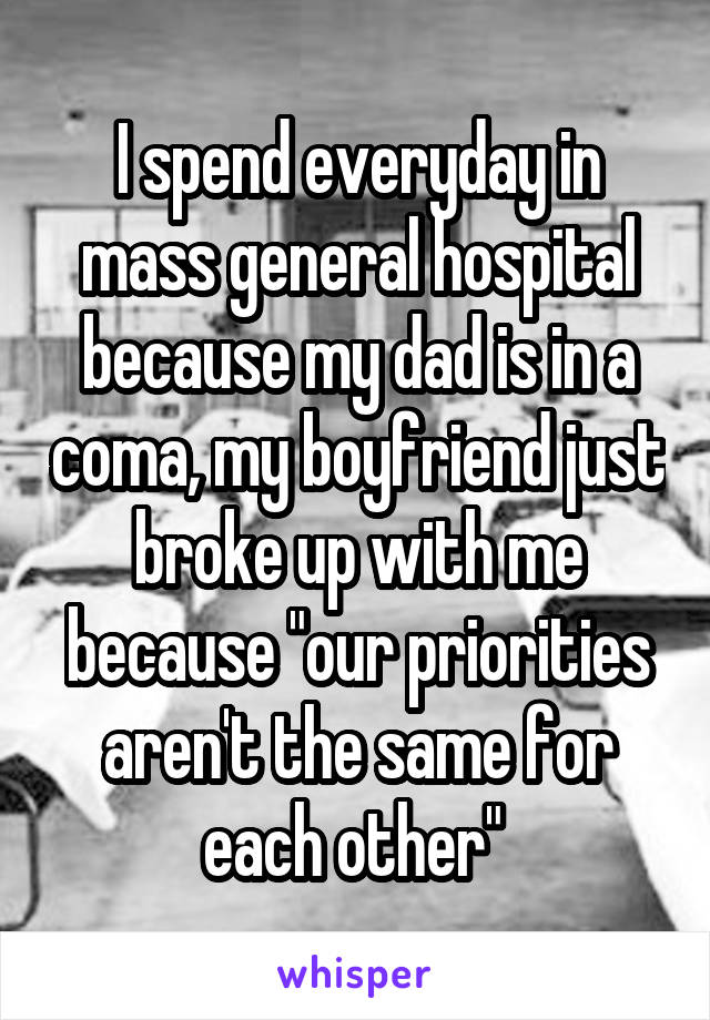 I spend everyday in mass general hospital because my dad is in a coma, my boyfriend just broke up with me because "our priorities aren't the same for each other" 