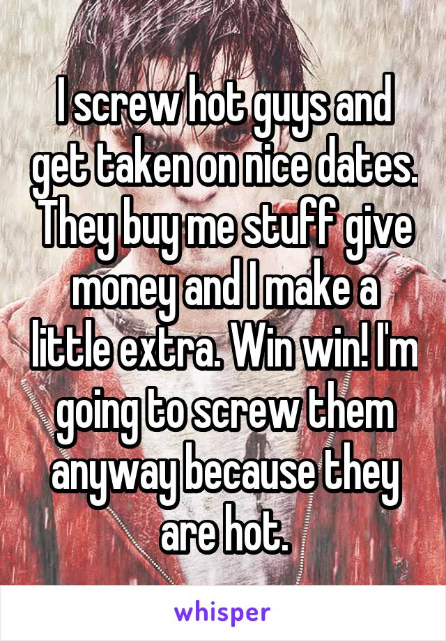 I screw hot guys and get taken on nice dates. They buy me stuff give money and I make a little extra. Win win! I'm going to screw them anyway because they are hot.