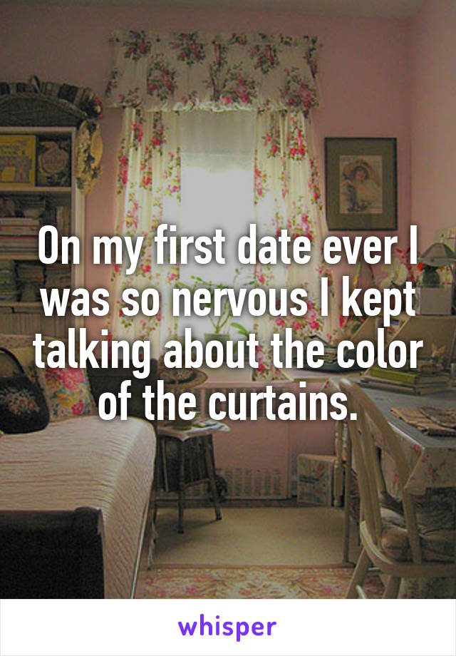 On my first date ever I was so nervous I kept talking about the color of the curtains.