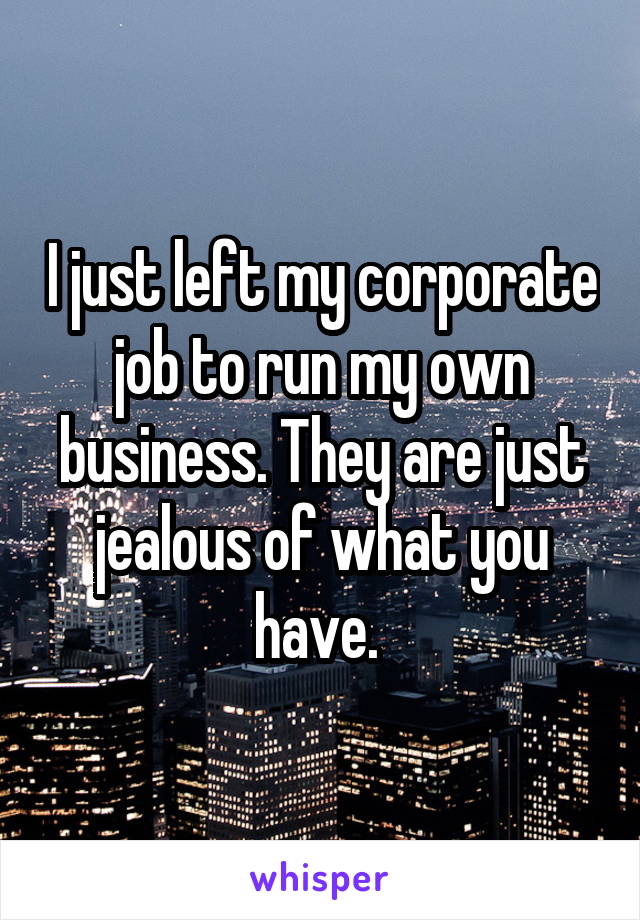 I just left my corporate job to run my own business. They are just jealous of what you have. 