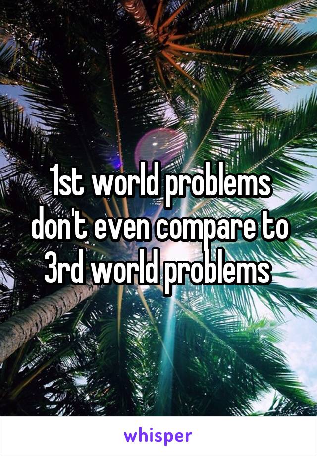 1st world problems don't even compare to 3rd world problems 