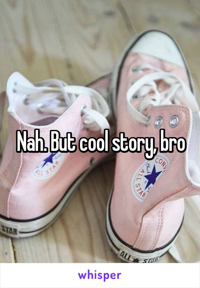 Nah. But cool story, bro