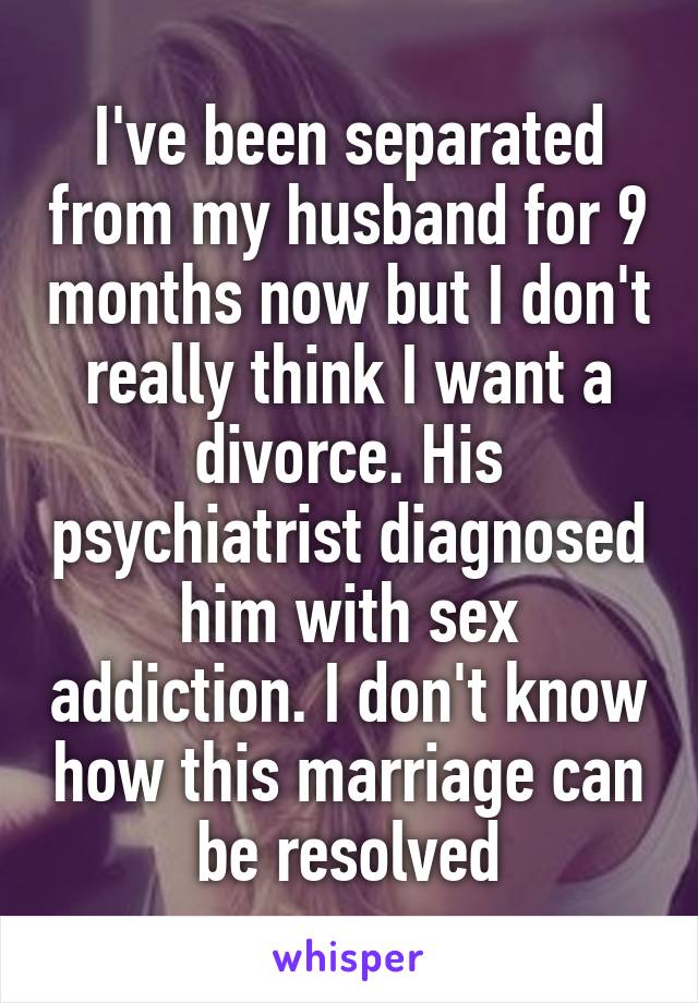 I've been separated from my husband for 9 months now but I don't really think I want a divorce. His psychiatrist diagnosed him with sex addiction. I don't know how this marriage can be resolved