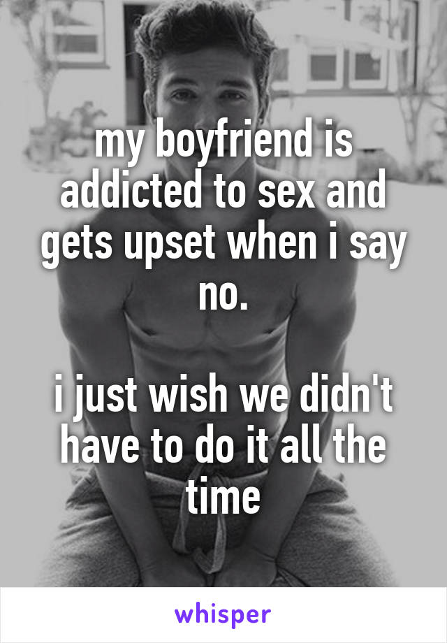 my boyfriend is addicted to sex and gets upset when i say no.

i just wish we didn't have to do it all the time