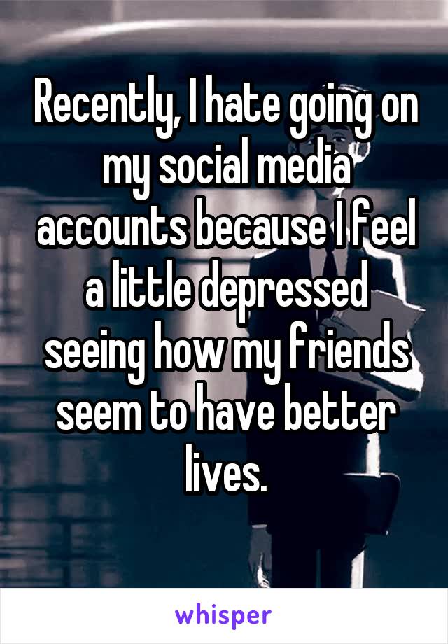 Recently, I hate going on my social media accounts because I feel a little depressed seeing how my friends seem to have better lives.
