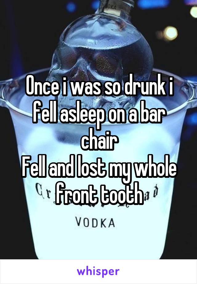 Once i was so drunk i fell asleep on a bar chair
Fell and lost my whole front tooth