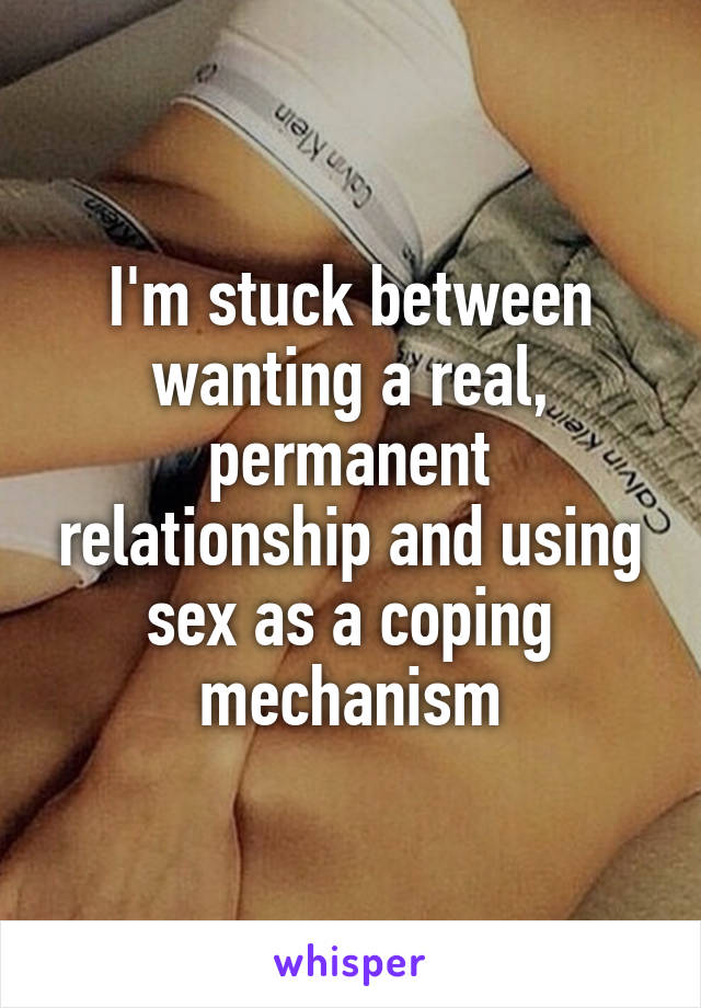 I'm stuck between wanting a real, permanent relationship and using sex as a coping mechanism