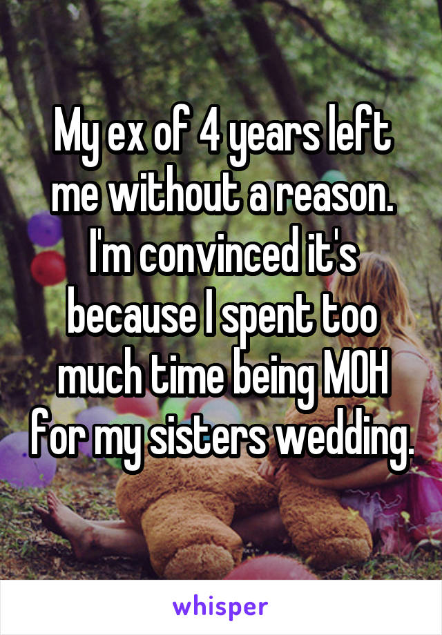 My ex of 4 years left me without a reason. I'm convinced it's because I spent too much time being MOH for my sisters wedding. 