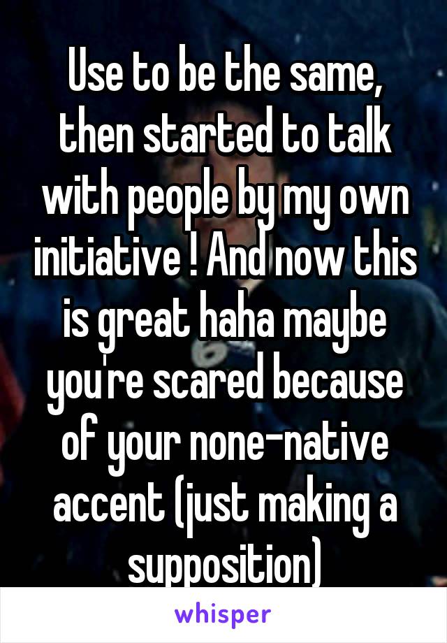 Use to be the same, then started to talk with people by my own initiative ! And now this is great haha maybe you're scared because of your none-native accent (just making a supposition)