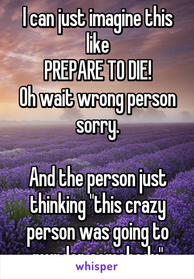 I can just imagine this like
PREPARE TO DIE!
Oh wait wrong person sorry.

And the person just thinking "this crazy person was going to murder somebody"