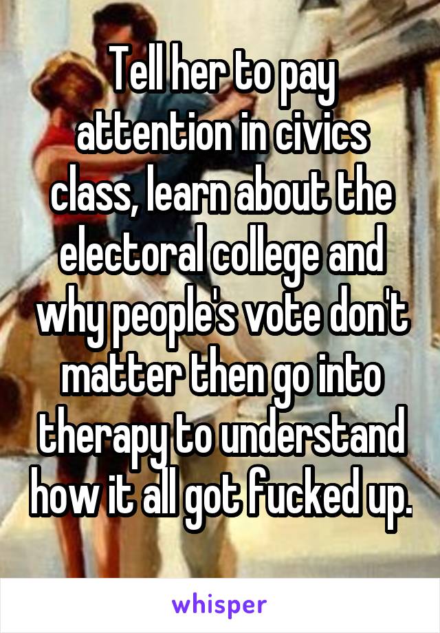 Tell her to pay attention in civics class, learn about the electoral college and why people's vote don't matter then go into therapy to understand how it all got fucked up. 