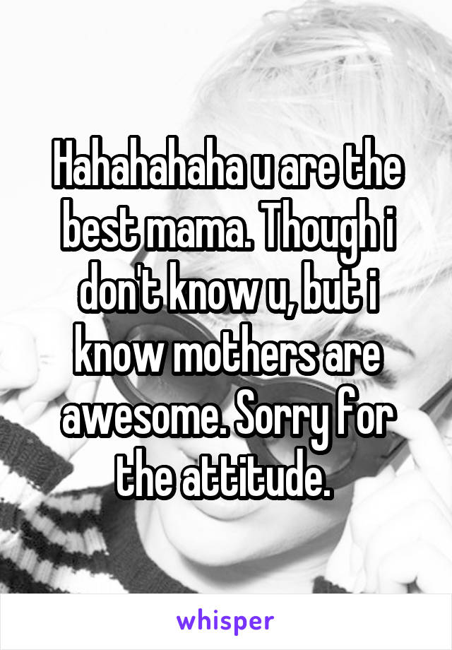 Hahahahaha u are the best mama. Though i don't know u, but i know mothers are awesome. Sorry for the attitude. 