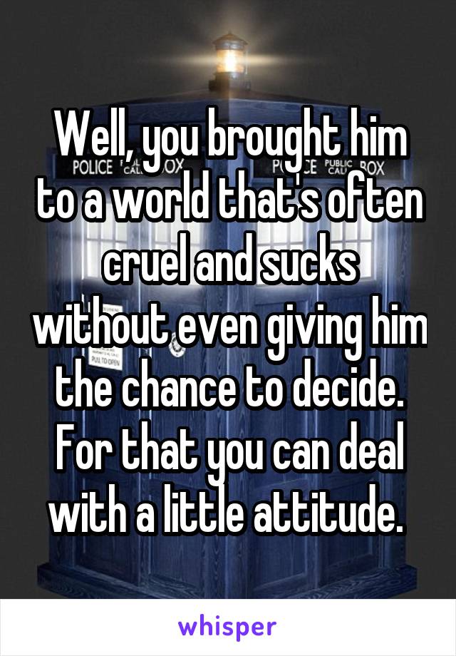 Well, you brought him to a world that's often cruel and sucks without even giving him the chance to decide. For that you can deal with a little attitude. 