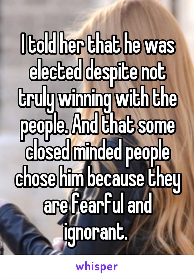 I told her that he was elected despite not truly winning with the people. And that some closed minded people chose him because they are fearful and ignorant. 