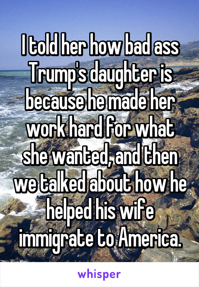 I told her how bad ass Trump's daughter is because he made her work hard for what she wanted, and then we talked about how he helped his wife immigrate to America.