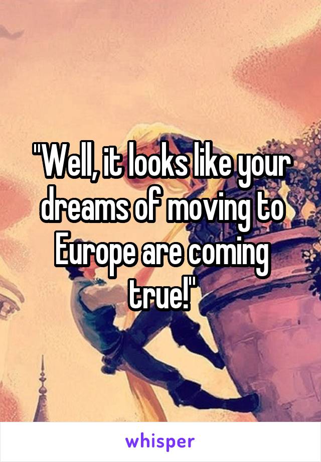 "Well, it looks like your dreams of moving to Europe are coming true!"
