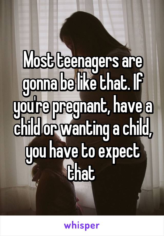Most teenagers are gonna be like that. If you're pregnant, have a child or wanting a child, you have to expect that 