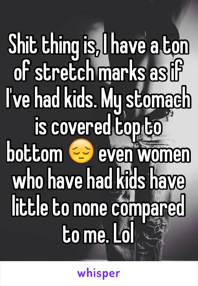 Shit thing is, I have a ton of stretch marks as if I've had kids. My stomach is covered top to bottom 😔 even women who have had kids have little to none compared to me. Lol