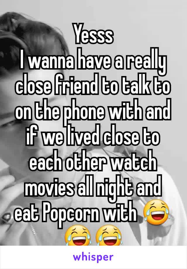 Yesss
I wanna have a really close friend to talk to on the phone with and if we lived close to each other watch movies all night and eat Popcorn with 😂😂😂