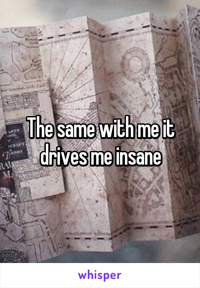 The same with me it drives me insane