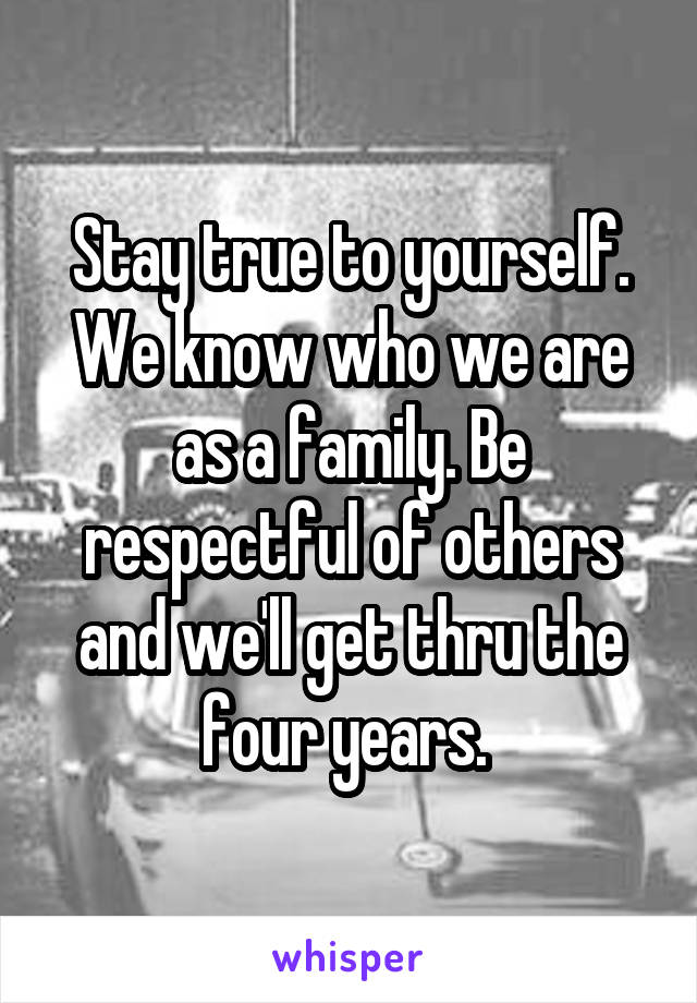 Stay true to yourself. We know who we are as a family. Be respectful of others and we'll get thru the four years. 