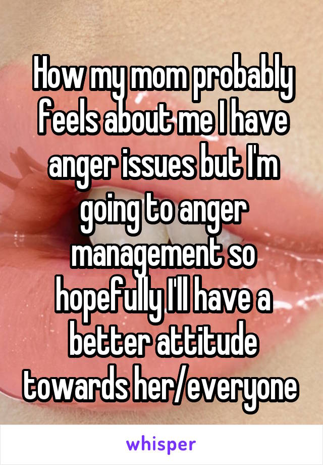 How my mom probably feels about me I have anger issues but I'm going to anger management so hopefully I'll have a better attitude towards her/everyone 