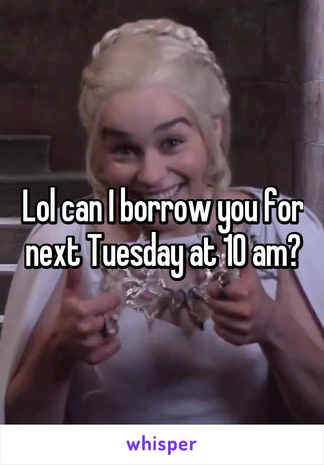 Lol can I borrow you for next Tuesday at 10 am?