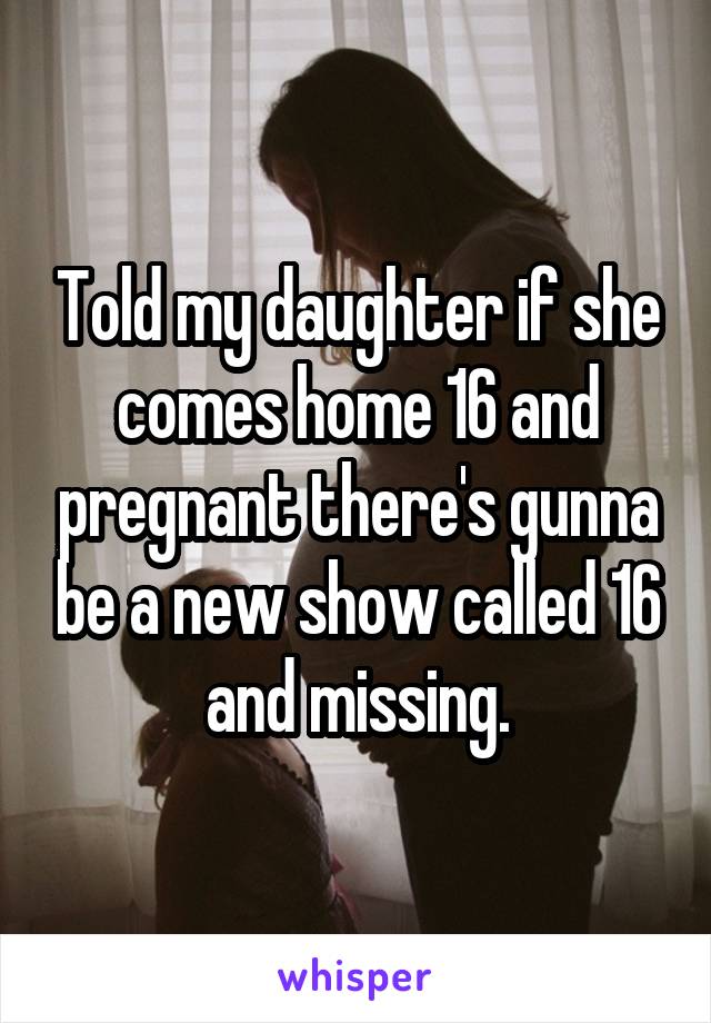 Told my daughter if she comes home 16 and pregnant there's gunna be a new show called 16 and missing.