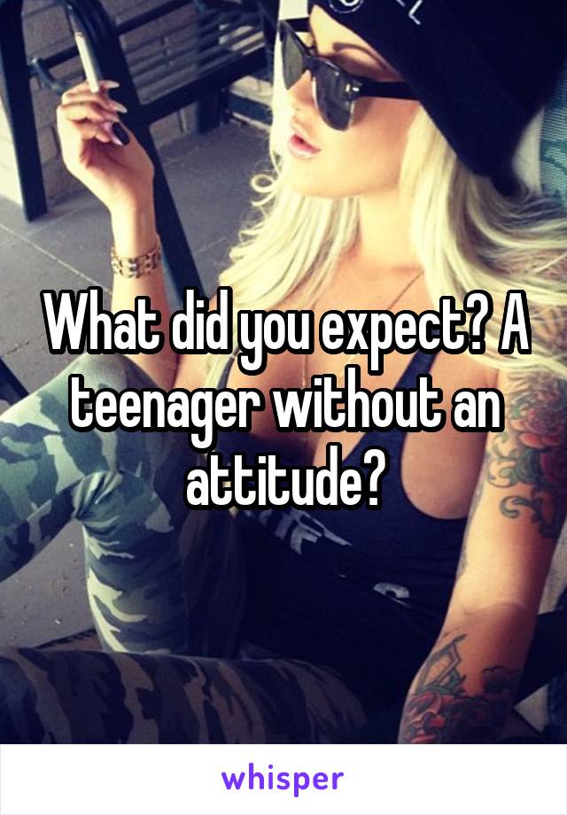 What did you expect? A teenager without an attitude?