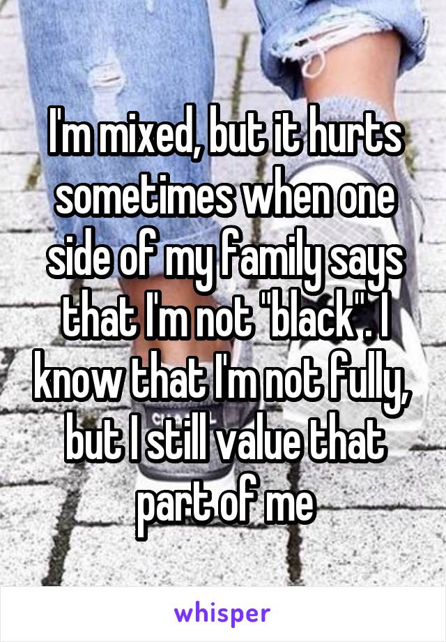 I'm mixed, but it hurts sometimes when one side of my family says that I'm not "black". I know that I'm not fully, 
but I still value that part of me