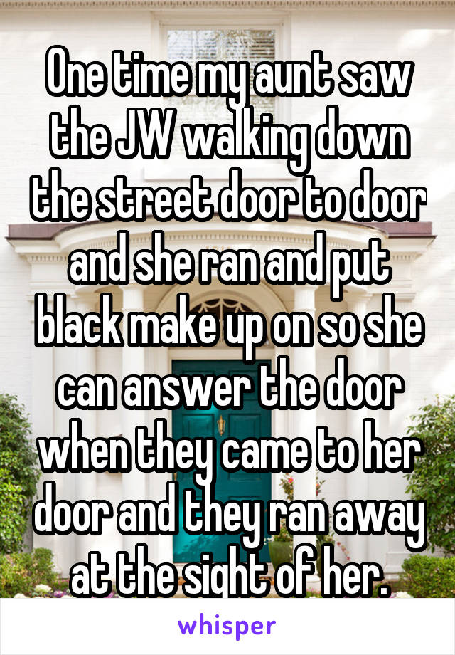 One time my aunt saw the JW walking down the street door to door and she ran and put black make up on so she can answer the door when they came to her door and they ran away at the sight of her.