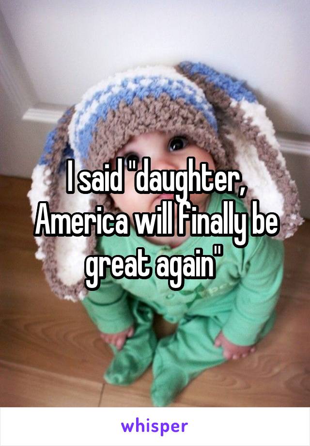 I said "daughter, America will finally be great again" 