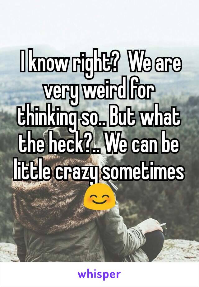  I know right?  We are very weird for thinking so.. But what the heck?.. We can be little crazy sometimes 😊