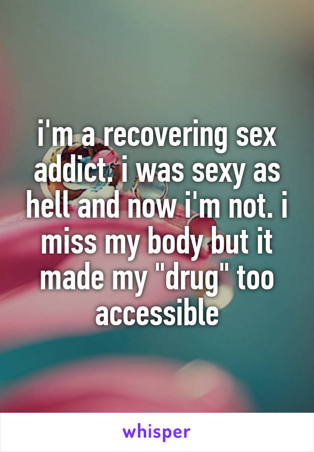 i'm a recovering sex addict. i was sexy as hell and now i'm not. i miss my body but it made my "drug" too accessible