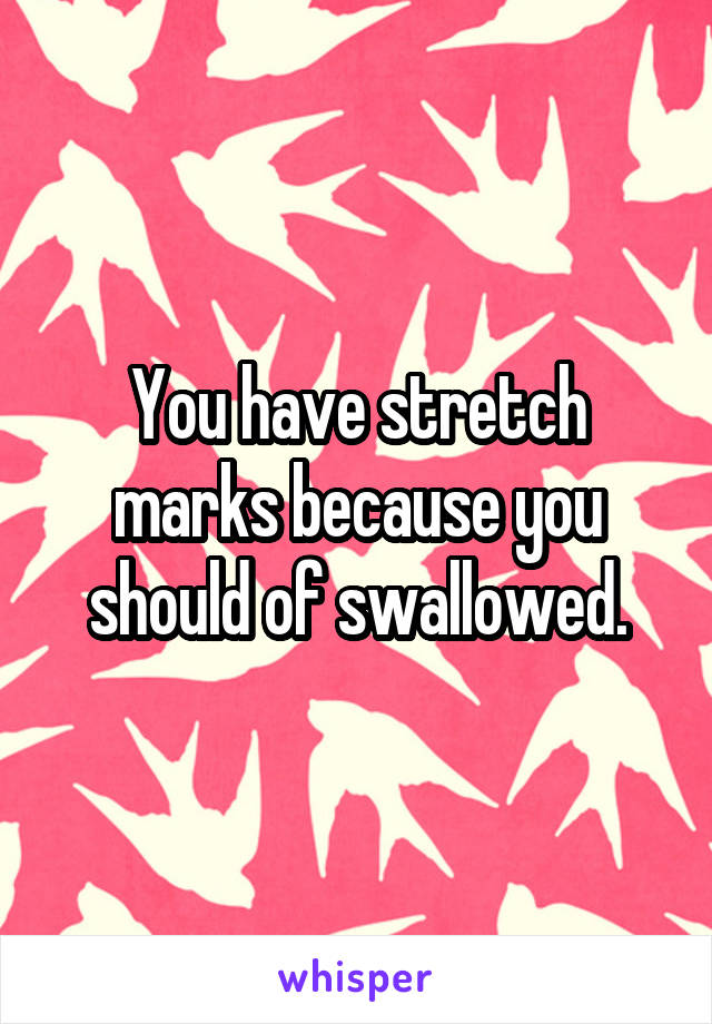 You have stretch marks because you should of swallowed.