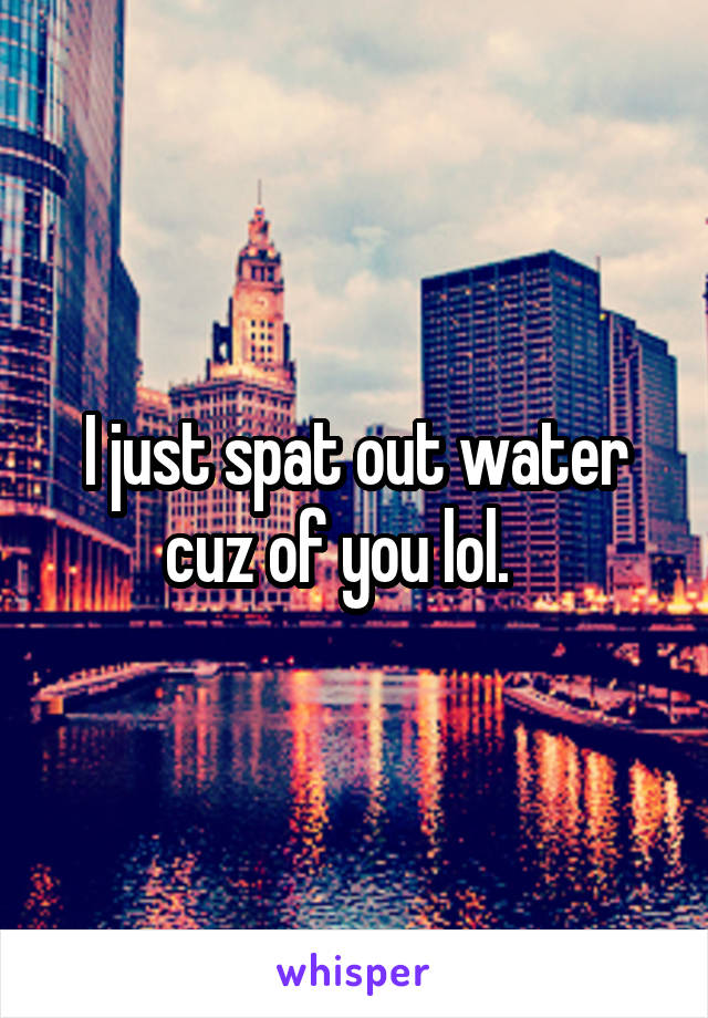 I just spat out water cuz of you lol.   